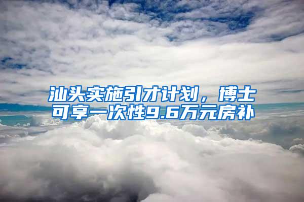 汕头实施引才计划，博士可享一次性9.6万元房补