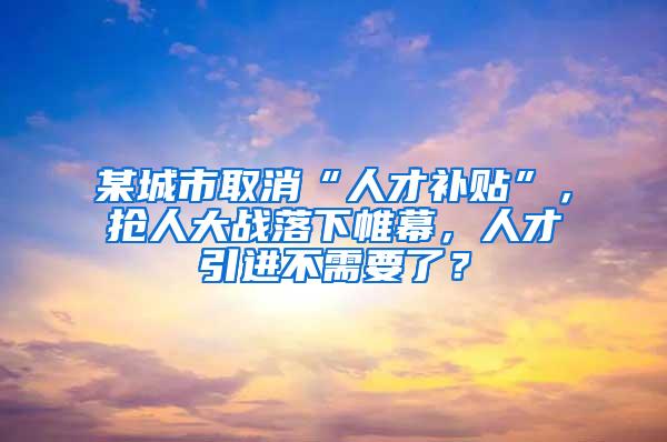 某城市取消“人才补贴”，抢人大战落下帷幕，人才引进不需要了？