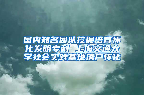 国内知名团队挖掘培育怀化发明专利 上海交通大学社会实践基地落户怀化