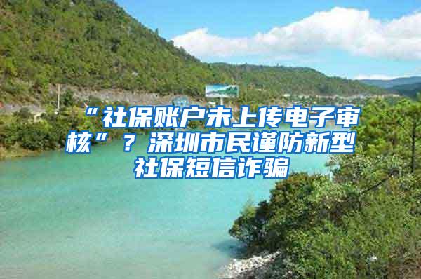 “社保账户未上传电子审核”？深圳市民谨防新型社保短信诈骗