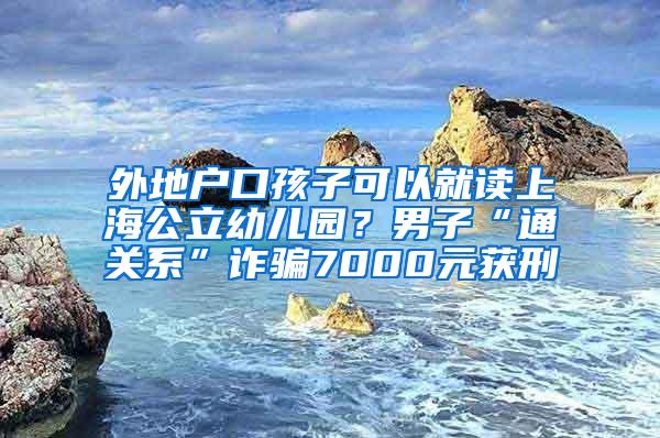 外地户口孩子可以就读上海公立幼儿园？男子“通关系”诈骗7000元获刑