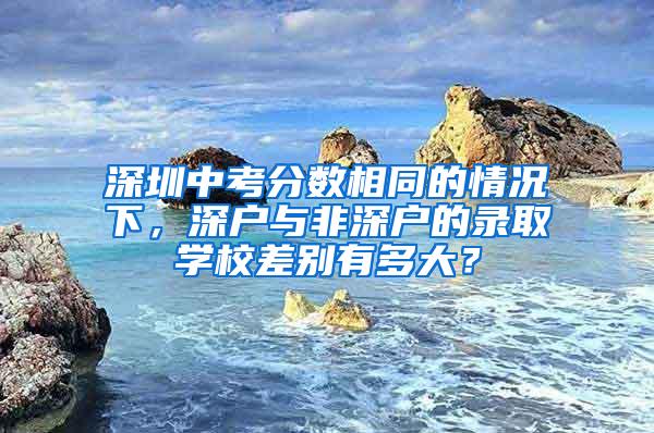 深圳中考分数相同的情况下，深户与非深户的录取学校差别有多大？