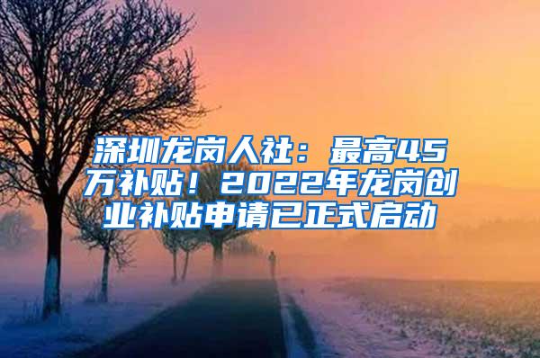 深圳龙岗人社：最高45万补贴！2022年龙岗创业补贴申请已正式启动