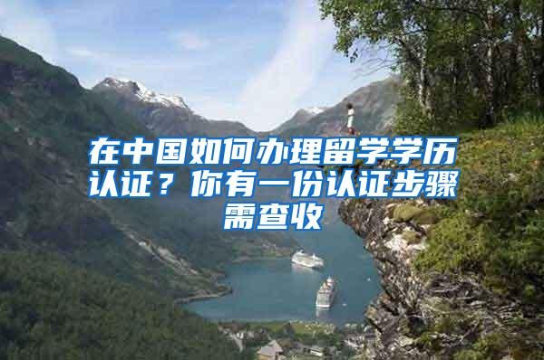 在中国如何办理留学学历认证？你有一份认证步骤需查收