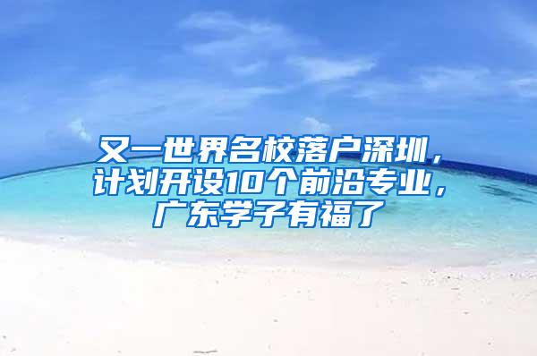 又一世界名校落户深圳，计划开设10个前沿专业，广东学子有福了