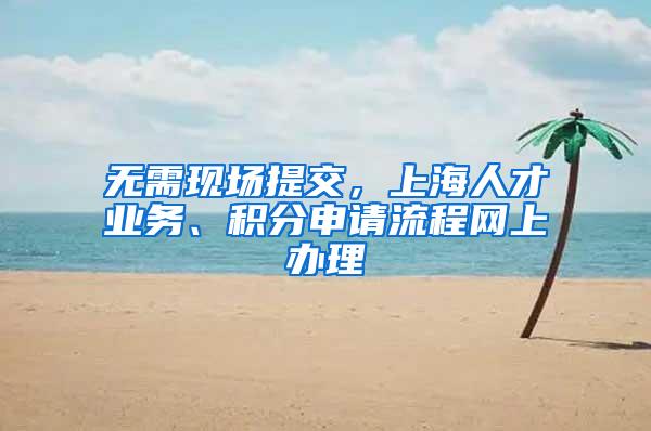 无需现场提交，上海人才业务、积分申请流程网上办理