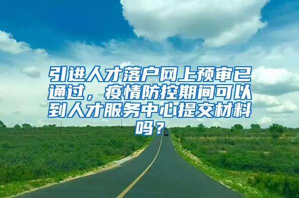 引进人才落户网上预审已通过，疫情防控期间可以到人才服务中心提交材料吗？