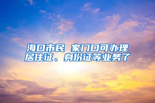 海口市民 家门口可办理居住证、身份证等业务了