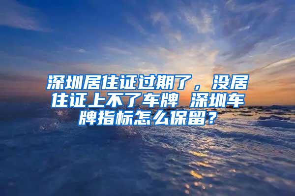 深圳居住证过期了，没居住证上不了车牌 深圳车牌指标怎么保留？