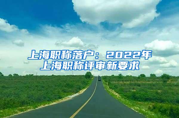 上海职称落户：2022年上海职称评审新要求