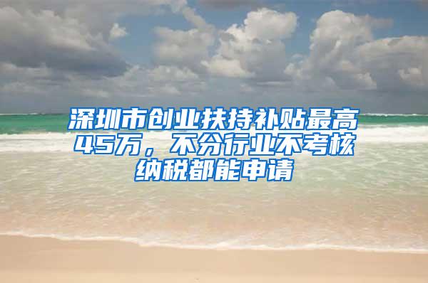 深圳市创业扶持补贴最高45万，不分行业不考核纳税都能申请