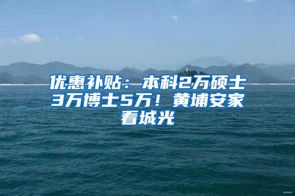 优惠补贴：本科2万硕士3万博士5万！黄埔安家看城光