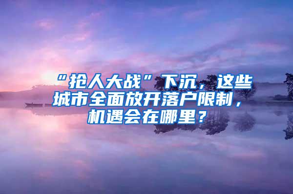 “抢人大战”下沉，这些城市全面放开落户限制，机遇会在哪里？