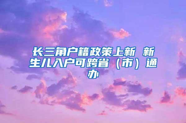 长三角户籍政策上新 新生儿入户可跨省（市）通办