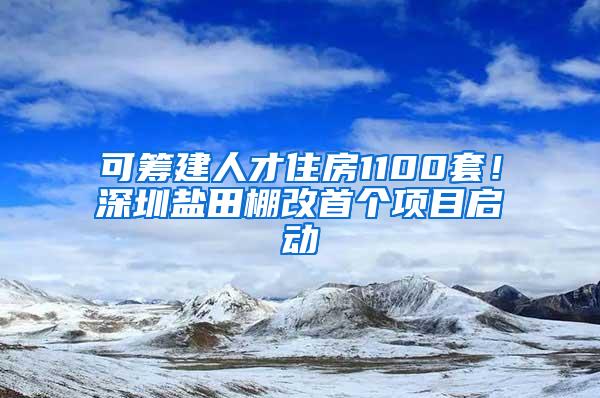 可筹建人才住房1100套！深圳盐田棚改首个项目启动