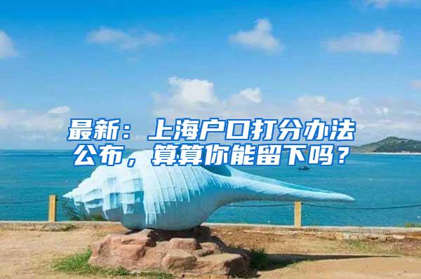 最新：上海户口打分办法公布，算算你能留下吗？