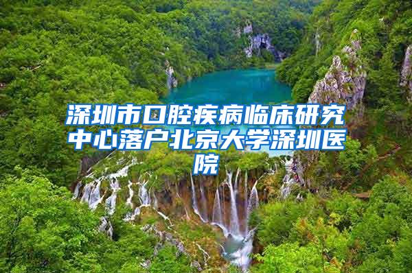 深圳市口腔疾病临床研究中心落户北京大学深圳医院