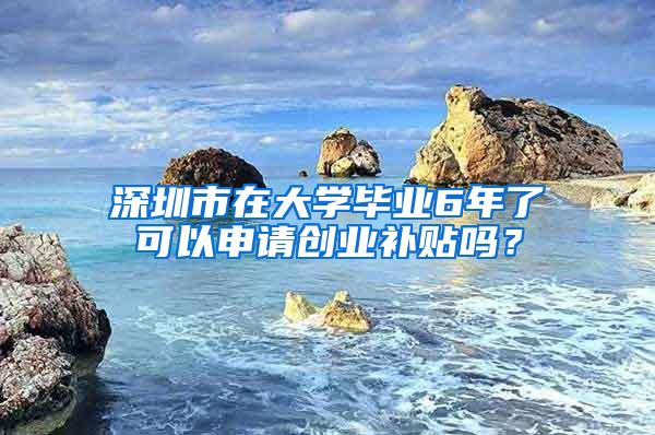 深圳市在大学毕业6年了可以申请创业补贴吗？