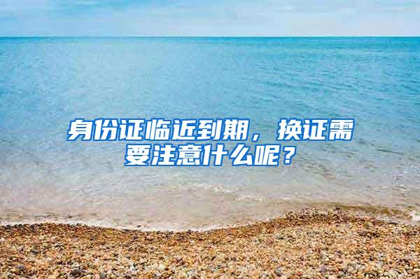 身份证临近到期，换证需要注意什么呢？