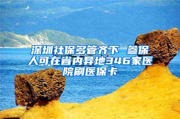 深圳社保多管齐下 参保人可在省内异地346家医院刷医保卡