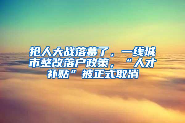 抢人大战落幕了，一线城市整改落户政策，“人才补贴”被正式取消