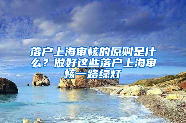 落户上海审核的原则是什么？做好这些落户上海审核一路绿灯