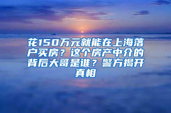 花150万元就能在上海落户买房？这个房产中介的背后大哥是谁？警方揭开真相