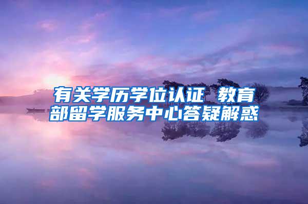 有关学历学位认证 教育部留学服务中心答疑解惑