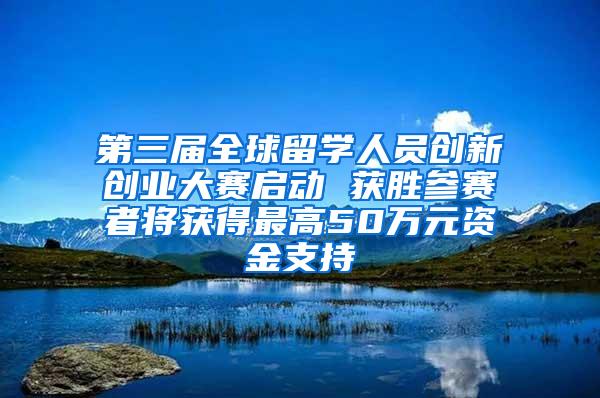 第三届全球留学人员创新创业大赛启动 获胜参赛者将获得最高50万元资金支持