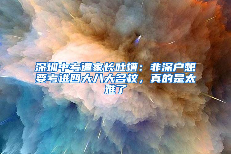 深圳中考遭家长吐槽：非深户想要考进四大八大名校，真的是太难了