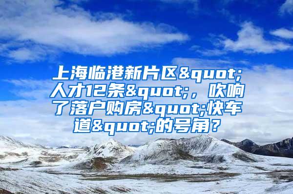 上海临港新片区"人才12条"，吹响了落户购房"快车道"的号角？