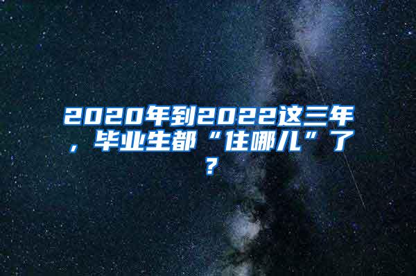 2020年到2022这三年，毕业生都“住哪儿”了？