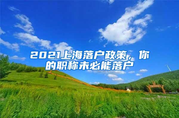 2021上海落户政策，你的职称未必能落户