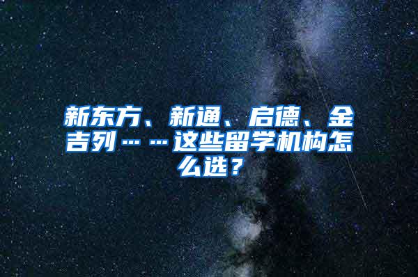 新东方、新通、启德、金吉列……这些留学机构怎么选？