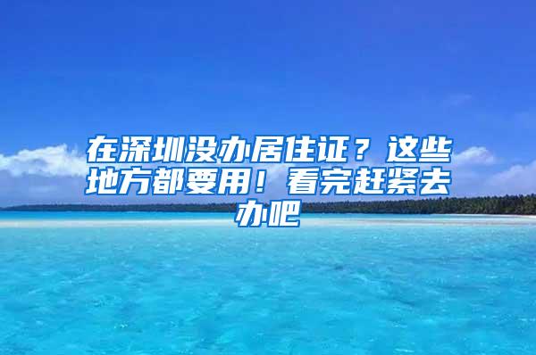 在深圳没办居住证？这些地方都要用！看完赶紧去办吧