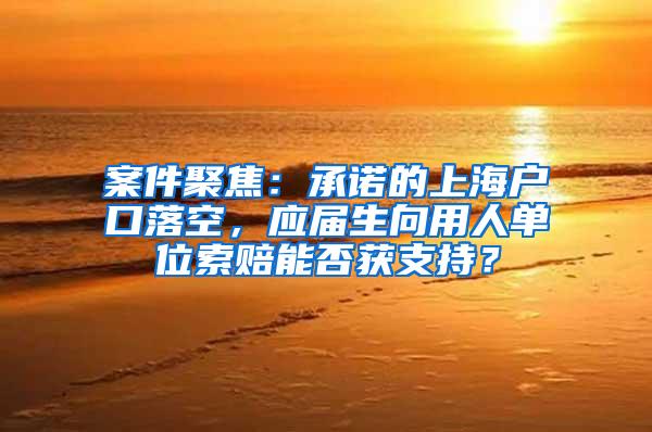 案件聚焦：承诺的上海户口落空，应届生向用人单位索赔能否获支持？