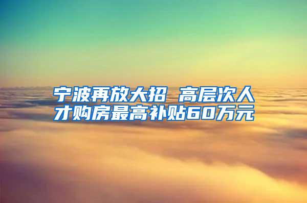 宁波再放大招 高层次人才购房最高补贴60万元