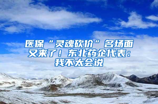 医保“灵魂砍价”名场面又来了！东北药企代表：我不太会说