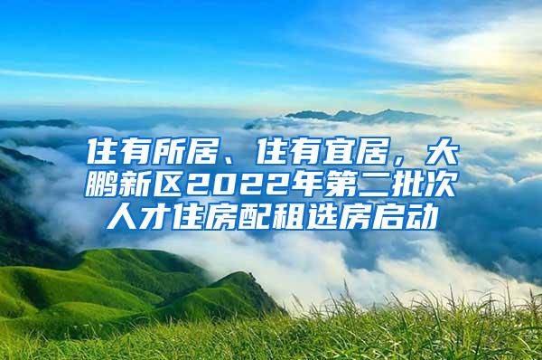 住有所居、住有宜居，大鹏新区2022年第二批次人才住房配租选房启动