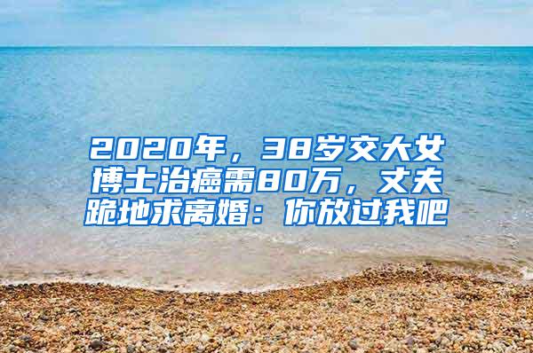 2020年，38岁交大女博士治癌需80万，丈夫跪地求离婚：你放过我吧