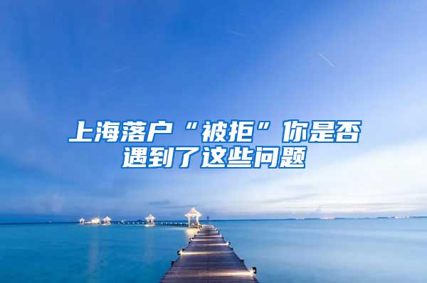 上海落户“被拒”你是否遇到了这些问题