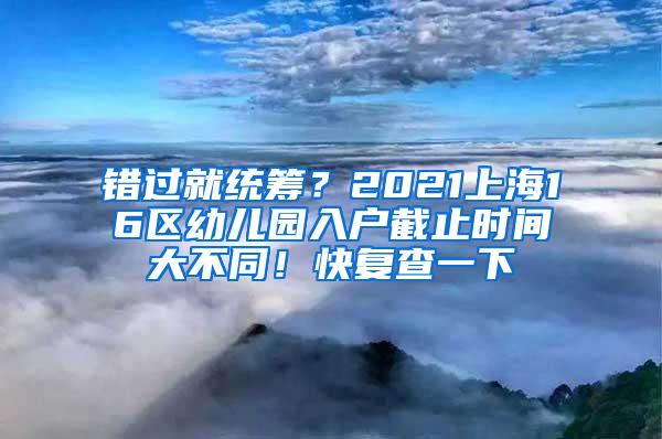 错过就统筹？2021上海16区幼儿园入户截止时间大不同！快复查一下