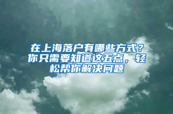 在上海落户有哪些方式？你只需要知道这五点，轻松帮你解决问题