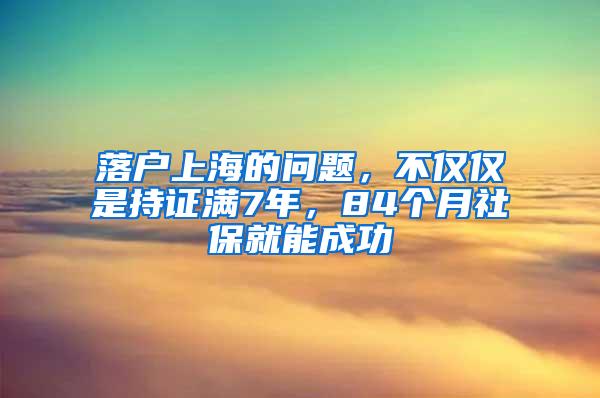 落户上海的问题，不仅仅是持证满7年，84个月社保就能成功