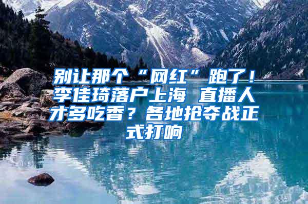 别让那个“网红”跑了！李佳琦落户上海 直播人才多吃香？各地抢夺战正式打响