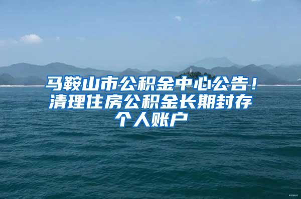 马鞍山市公积金中心公告！清理住房公积金长期封存个人账户