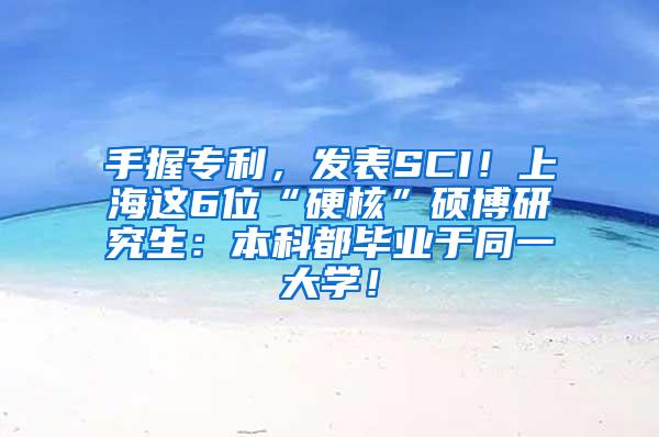 手握专利，发表SCI！上海这6位“硬核”硕博研究生：本科都毕业于同一大学！