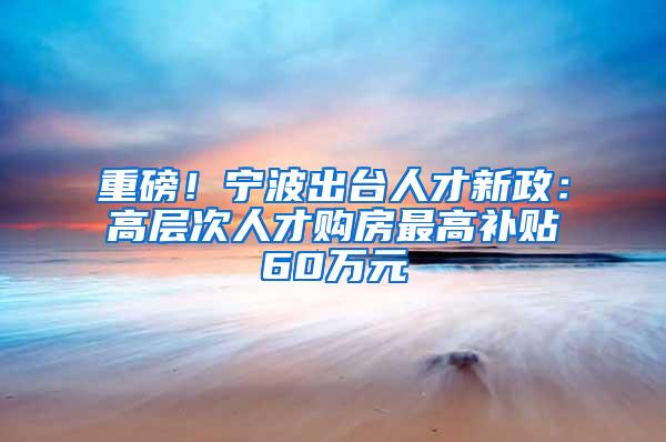 重磅！宁波出台人才新政：高层次人才购房最高补贴60万元