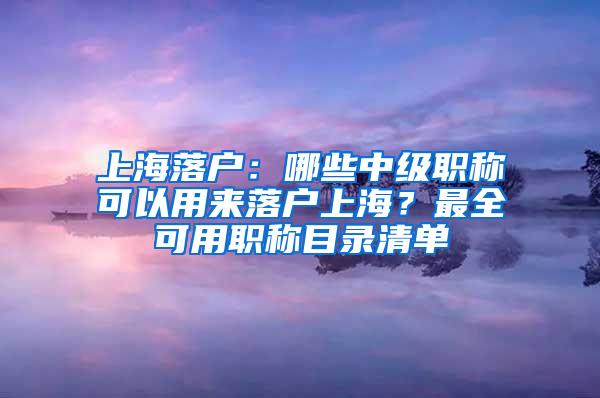 上海落户：哪些中级职称可以用来落户上海？最全可用职称目录清单