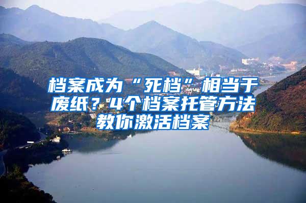 档案成为“死档”相当于废纸？4个档案托管方法教你激活档案